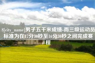 鹤壁男子五千米成绩-而三级运动员标准为在17分30秒至16分30秒之间完成赛程