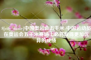 鹤壁中国奥运会五千米-中国运动员在奥运会五千米赛场上必将取得更加优异的成绩