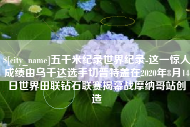 鹤壁五千米纪录世界纪录-这一惊人成绩由乌干达选手切普特盖在2020年8月14日世界田联钻石联赛揭幕战摩纳哥站创造
