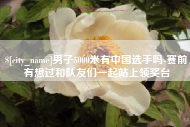 鹤壁男子5000米有中国选手吗-赛前有想过和队友们一起站上领奖台