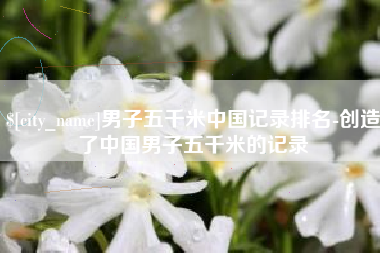 鹤壁男子五千米中国记录排名-创造了中国男子五千米的记录
