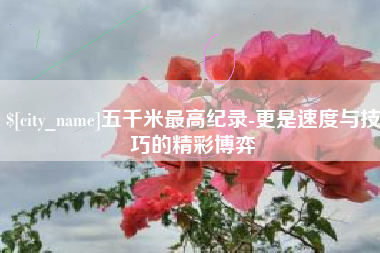 鹤壁五千米最高纪录-更是速度与技巧的精彩博弈