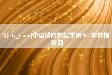 鹤壁中国消防救援学院2021年体检时间