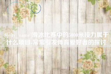 鹤壁滑冰比赛中的5000米接力属于什么项目-常常引发体育爱好者的探讨