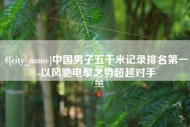 鹤壁中国男子五千米记录排名第一-以风驰电掣之势超越对手