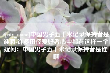 鹤壁中国男子五千米记录保持者是谁啊-许多田径爱好者心中都有这样一个疑问：中国男子五千米记录保持者是谁啊