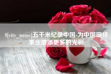 鹤壁五千米纪录中国-为中国田径事业增添更多的光彩