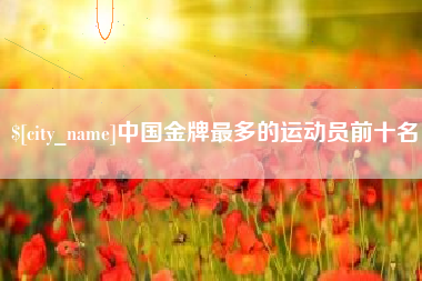 鹤壁中国金牌最多的运动员前十名